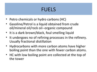 FUELS
• Petro chemicals or hydro carbons (HC)
• Gasoline/Petrol is a liquid obtained from crude
oil/mineral oil/rock oil--organic compound
• It is a dark brown/black, foul smelling liquid
• It undergoes no of refining processes in the refinery.
Usually fractional distillation
• Hydrocarbons with more carbon atoms have higher
boiling point than the one with fewer carbon atoms.
• HC with low boiling point are collected at the top of
the tower
 