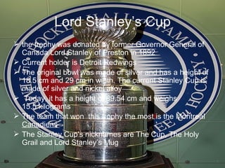 Lord Stanley’s Cup the trophy was donated by former Governor General of Canada Lord Stanley of Preston in 1892  Current holder is Detroit Redwings The original bowl was made of silver and has a height of 18.5 cm and 29 cm in width. The current Stanley Cup is made of silver and nickel alloy Today, it has a height of 89.54 cm and weighs 15.5 kilograms The team that won  this trophy the most is the Montreal  Canadiens The Stanley Cup’s nicknames are The Cup, The Holy Grail and Lord Stanley’s Mug 