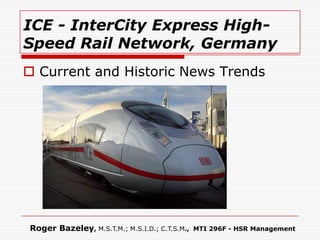 ICE - InterCity Express High-
Speed Rail Network, Germany
 Current and Historic News Trends




Roger Bazeley, M.S.T.M.; M.S.I.D.; C.T.S.M.,   MTI 296F - HSR Management
 