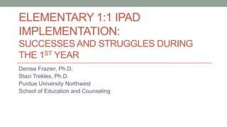 ELEMENTARY 1:1 IPAD
IMPLEMENTATION:
SUCCESSES AND STRUGGLES DURING
THE 1ST YEAR
Denise Frazier, Ph.D.
Staci Trekles, Ph.D.
Purdue University Northwest
School of Education and Counseling
 