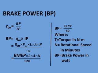 BRAKE POWER (BP)
ɳm=
𝑩𝑷
𝑰𝑷
BP= ɳm× IP
= ɳm×𝑷 𝒎
×𝑳×𝑨×𝑵
𝟏𝟐𝟎
=
BMEP×𝑳×𝑨×𝑵
𝟏𝟐𝟎
BP=
𝟐𝝿𝑵𝑻
𝟔𝟎
Where:
T=Torque in N-m
N= Rotational Speed
in Minutes
BP=Brake Power in
watt
 