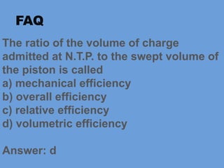 The ratio of the volume of charge
admitted at N.T.P. to the swept volume of
the piston is called
a) mechanical efficiency
b) overall efficiency
c) relative efficiency
d) volumetric efficiency
Answer: d
FAQ
 