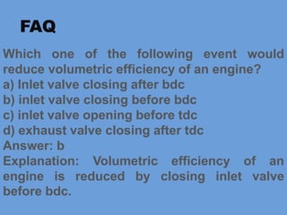 Which one of the following event would
reduce volumetric efficiency of an engine?
a) Inlet valve closing after bdc
b) inlet valve closing before bdc
c) inlet valve opening before tdc
d) exhaust valve closing after tdc
Answer: b
Explanation: Volumetric efficiency of an
engine is reduced by closing inlet valve
before bdc.
FAQ
 