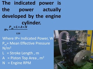 The indicated power is
the power actually
developed by the engine
cylinder.
IP=
𝑷 𝒎
×𝑳×𝑨×𝑵
𝟏𝟐𝟎
Where IP= Indicated Power, W
Pm= Mean Effective Pressure
N/m2
L = Stroke Length , m
A = Piston Top Area , m2
N = Engine RPM
 