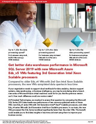 Get better data warehouse performance in Microsoft
SQL Server 2019 with new Microsoft Azure
Eds_v5 VMs featuring 3rd Generation Intel Xeon
Scalable processors
Compared to older Eds_v4 VMs with 2nd Gen Intel Xeon Scalable
processors, the new VMs completed data queries in less time
If your organization needs to support cloud workloads for data analytics, decision support
systems, data warehousing, or business intelligence, you may be wondering what a brand-
new series of Microsoft Azure virtual machines could do for you that the previous version
can’t. How much difference could one version make?
At Principled Technologies, we resolved to answer that question by comparing the Microsoft
SQL Server 2019 data warehouse performance of two memory-optimized series of Azure
VMs: new Eds_v5 series VMs with 3rd Generation Intel®
Xeon®
Scalable processors, and older
Eds_v4 series VMs with 2nd Generation Intel Xeon Scalable processors. In our tests, the new
VMs processed the SQL Server workload significantly faster than the older VMs. This benefit
could enable you to find data insights in less time and start using them to improve your
business sooner.
Up to 1.27x the data
processing speed
For businesses using mid‑sized
VMs with 16 vCPUs and a
100GB database
Up to 1.23x the data
processing speed*
For businesses using small,
8vCPU VMs running a
30GB database
Up to 1.23x the
data processing speed
For businesses using large
VMs with 64 vCPUs and a
300GB database
Get better data warehouse performance in Microsoft SQL Server 2019 with new
Microsoft Azure Dds_v5 VMs featuring 3rd Generation Intel Xeon Scalable processors
July 2021
A Principled Technologies report: Hands-on testing. Real-world results.
 
