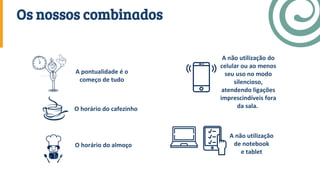 A pontualidade é o
começo de tudo
O horário do cafezinho
O horário do almoço
A não utilização
de notebook
e tablet
A não utilização do
celular ou ao menos
seu uso no modo
silencioso,
atendendo ligações
imprescindíveis fora
da sala.
Os nossos combinados
 