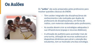 Os “aulões” são aulas preparadas pelos professores para
resolver questões clássicas do ENEM;
- Têm caráter integrador das disciplinas/áreas do
conhecimento e são realizados por duplas de
professores de disciplinas/áreas, em forma de
rodízio, com materiais elaborados pelos professores;
- As escolas devem criar as estratégias adequadas à
sua infraestrutura (espaço e recursos didáticos);
- A utilização de auditório para acomodar mais de
uma turma, utilização de recursos audiovisuais e
dispositivos dinâmicos para atrair a atenção dos
estudantes, tem se mostrado uma boa estratégia.
Os Aulões
 
