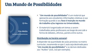 • “Um mundo de possibilidades” é um material que
apresenta aos estudantes informações relativas à sua
formação quando o seu foco é inserção no mundo
do trabalho e/ou ingresso na Universidade;
• O material é organizado em temas a serem
trabalhados pelos professores ao longo do ano sob a
forma de debates, oficinas, painéis entre outras.
Distribuição no horário semanal:
A depender da quantidade de aulas previstas na matriz
curricular, recomenda-se que 1 aula seja destinada para
“Um mundo de possibilidades” e as demais dedicadas
aos “Aulões” (1x3, 1x2 por exemplo).
Um Mundo de Possibilidades
 