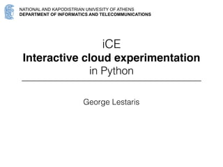 NATIONAL AND KAPODISTRIAN UNIVESITY OF ATHENS
DEPARTMENT OF INFORMATICS AND TELECOMMUNICATIONS
iCE
Interactive cloud experimentation
in Python
George Lestaris
@glestaris
PyCon UK 
20 September 2015
Coventry
Slides URL
http://bit.ly/iCE-PyConUK
 