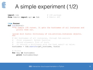 Creating VMs
18iCE: Interactive cloud experimentation in Python
$> ice-shell
[DEBUG] Session id = 55fd40c4d8476f00211e12ae
* ********************************************************************
* Welcome to iCE version v2.0.0!
* You may leave this shell by typing `exit` or pressing Ctrl+D
* Type `h <Command>` to get usage information for a given command,
* or `h` for looking into a brief description of all commands.
* ********************************************************************
$> ec2_create -n 5 -t t2.micro
[DEBUG] Reservation r-149d56ed for 5 instances was created
+-----------------+---------------+-----------------+-------------+----------+
| Id | AMI Id | Instance type | Public IP | Status |
+-----------------+---------------+-----------------+-------------+----------+
| Reservation: r-149d56ed |
+-----------------+---------------+-----------------+-------------+----------+
| i-6989d3c4 | ami-6e7bd919 | t2.micro | None | pending |
|[...] |
+-----------------+---------------+-----------------+-------------+----------+
Experimentation
session
 
