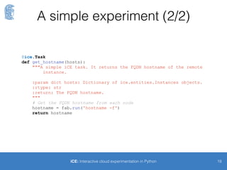 Waiting for VMs to come up
and register
19iCE: Interactive cloud experimentation in Python
$> inst_wait -n 5
[DEBUG] 0 instances found, sleeping for 5 seconds...
[...]
[INFO] Instances are ready!
$> inst_ls
[INFO] Found 5 instances
+--------------------------+--------------+----------------------------------+
| Id | Public IP | Cloud Id |
+--------------------------+--------------+----------------------------------+
| 55fd45b2d8476f00211e12b5 | 54.77.34.67 | eu-west-1.compute.amazonaws.com |
| [...] |
+--------------------------+--------------+----------------------------------+
$> ec2_ls
[DEBUG] Reservation r-149d56ed for 5 instances was created
+-----------------+---------------+-----------------+-------------+----------+
| Id | AMI Id | Instance type | Public IP | Status |
+-----------------+---------------+-----------------+-------------+----------+
| Reservation: r-149d56ed |
+-----------------+---------------+-----------------+-------------+----------+
| i-298cd684 | ami-6e7bd919 | t2.micro | 54.76.34.228| running |
| [...] |
+-----------------+---------------+-----------------+-------------+----------+
 