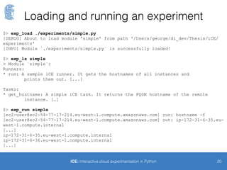 A simple experiment (1/2)
20iCE: Interactive cloud experimentation in Python
import ice # iCE package
from fabric import api as fab # Fabric API
@ice.Runner
def run(hosts):
"""A sample iCE runner. It gets the hostnames of all instances and
prints them out.
:param dict hosts: Dictionary of ice.entities.Instances objects.
"""
# Get hostnames of all instances, through fab.execute
# First argument: Python function
# Second argument: List of hosts
# It returns a dictionary with the task result as value.
hostnames = fab.execute(get_hostname, hosts)
# Prints
for key in hostnames:
print hostnames[key]
 