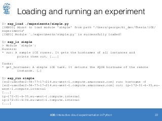 Loading and running an experiment
22iCE: Interactive cloud experimentation in Python
$> exp_load ./experiments/simple.py
[DEBUG] About to load module 'simple' from path '/Users/george/di_dev/Thesis/iCE/
experiments'
[INFO] Module `./experiments/simple.py` is successfully loaded!
$> exp_ls simple
> Module `simple`:
Runners:
* run: A sample iCE runner. It gets the hostnames of all instances and
prints them out. [...]
Tasks:
* get_hostname: A simple iCE task. It returns the FQDN hostname of the remote
instance. […]
$> exp_run simple
[ec2-user@ec2-54-77-17-214.eu-west-1.compute.amazonaws.com] run: hostname -f
[ec2-user@ec2-54-77-17-214.eu-west-1.compute.amazonaws.com] out: ip-172-31-6-35.eu-
west-1.compute.internal
[...]
ip-172-31-6-35.eu-west-1.compute.internal
ip-172-31-6-36.eu-west-1.compute.internal
[...]
 