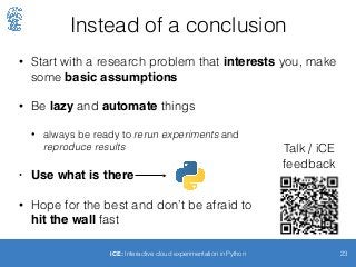 Instead of a conclusion
• Start with a research problem that interests you, make
some basic assumptions
• Be lazy and automate things
• always be ready to rerun experiments and 
reproduce results
• Use what is there
• Hope for the best and don’t be afraid to  
hit the wall fast
23iCE: Interactive cloud experimentation in Python
Talk / iCE
feedback
 
