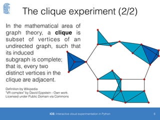The clique experiment (1/2)
6iCE: Interactive cloud experimentation in Python
• Run a number of VMs that send packets to each other
• Spawn n nodes in the same availability zone and same security
group and subnetwork
• Run transfers between each pair
• Measure speed and monitor consistency of the
results
• Is classiﬁcation of VM-pairs into classes of “network
distance” possible?
 