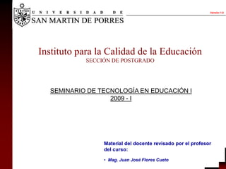 Versión 1.0




Instituto para la Calidad de la Educación
           SECCIÓN DE POSTGRADO




  SEMINARIO DE TECNOLOGÍA EN EDUCACIÓN I
                  2009 - I




                Material del docente revisado por el profesor
                del curso:

                • Mag. Juan José Flores Cueto
 