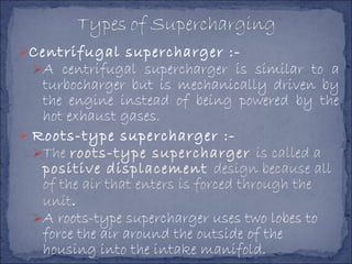 Centrifugal supercharger :-
A centrifugal supercharger is similar to a
turbocharger but is mechanically driven by
the engine instead of being powered by the
hot exhaust gases.
 Roots-type supercharger :-
The roots-type supercharger is called a
positive displacement design because all
of the air that enters is forced through the
unit.
A roots-type supercharger uses two lobes to
force the air around the outside of the
housing into the intake manifold.
 