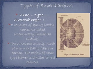  Vane – type
Supercharger :-
It consists of spring loaded
vanes mounted
eccentrically inside the
casting.
The vanes are usually made
of non – metallic fibers or
carbon. The action of vane
type blower is similar to root
blowers.
 