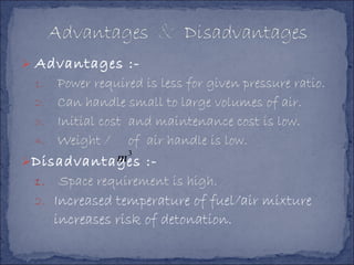  Advantages :-
1. Power required is less for given pressure ratio.
2. Can handle small to large volumes of air.
3. Initial cost and maintenance cost is low.
4. Weight / of air handle is low.
Disadvantages :-
1. Space requirement is high.
2. Increased temperature of fuel/air mixture
increases risk of detonation.
3
m
 