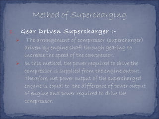 1. Gear Driven Supercharger :-
 The arrangement of compressor (supercharger)
driven by engine shaft through gearing to
increase the speed of the compressor.
 In this method, the power required to drive the
compressor is supplied from the engine output.
Therefore, net power output of the supercharged
engine is equal to the difference of power output
of engine and power required to drive the
compressor.
 