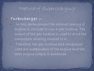2. Turbocharger :-
 In this arrangement the exhaust energy if
engine is utilized to run a gas turbine. The
output of the gas turbine is used to drive the
compressor directly coupled to it.
 Therefore, the gas turbine and compressor
used are independent of the engine and the
total engine output is enhanced.
 