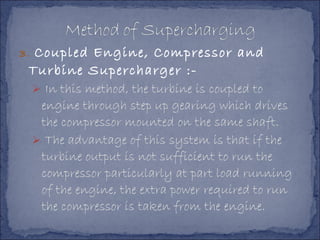 3. Coupled Engine, Compressor and
Turbine Supercharger :-
 In this method, the turbine is coupled to
engine through step up gearing which drives
the compressor mounted on the same shaft.
 The advantage of this system is that if the
turbine output is not sufficient to run the
compressor particularly at part load running
of the engine, the extra power required to run
the compressor is taken from the engine.
 