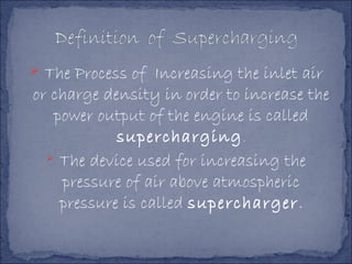  The Process of Increasing the inlet air
or charge density in order to increase the
power output of the engine is called
supercharging.
 The device used for increasing the
pressure of air above atmospheric
pressure is called supercharger.
 