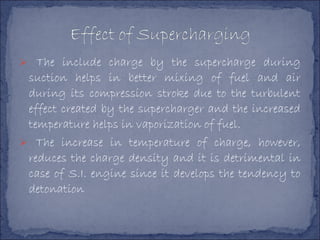  The include charge by the supercharge during
suction helps in better mixing of fuel and air
during its compression stroke due to the turbulent
effect created by the supercharger and the increased
temperature helps in vaporization of fuel.
 The increase in temperature of charge, however,
reduces the charge density and it is detrimental in
case of S.I. engine since it develops the tendency to
detonation
 