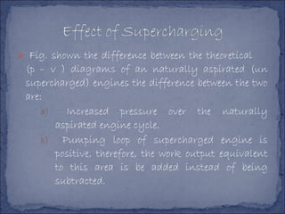  Fig. shown the difference between the theoretical
(p – v ) diagrams of an naturally aspirated (un
supercharged) engines the difference between the two
are:
a) Increased pressure over the naturally
aspirated engine cycle.
b) Pumping loop of supercharged engine is
positive, therefore, the work output equivalent
to this area is be added instead of being
subtracted.
 