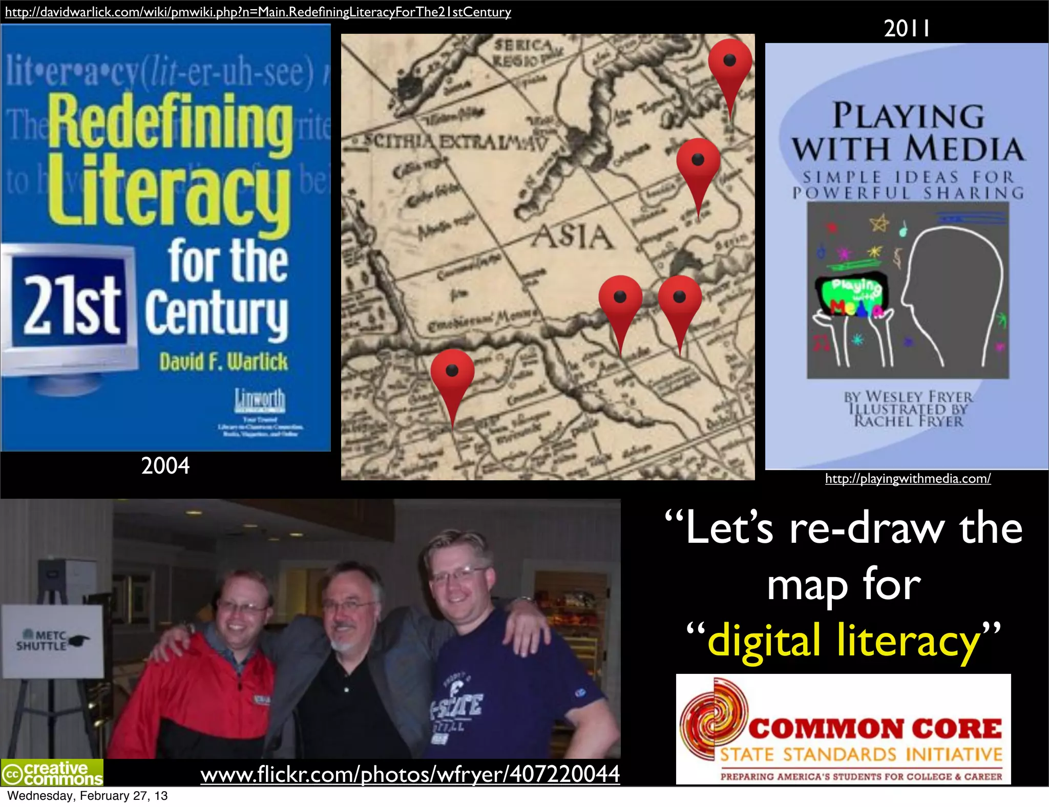 http://davidwarlick.com/wiki/pmwiki.php?n=Main.RedeﬁningLiteracyForThe21stCentury
                                                                                                     2011




                     2004                                                                   http://playingwithmedia.com/



                                                                                    “Let’s re-draw the
                                                                                          map for
                                                                                     “digital literacy”

                               www.ﬂickr.com/photos/wfryer/407220044
Wednesday, February 27, 13
 