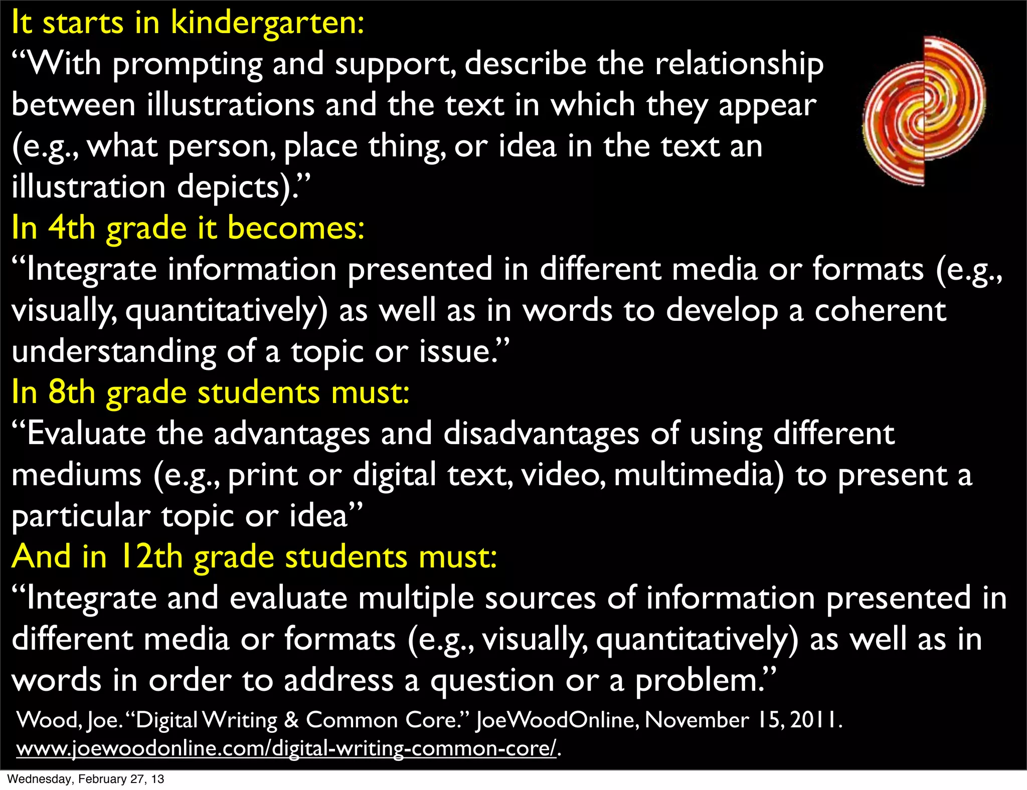 It starts in kindergarten:
“With prompting and support, describe the relationship
between illustrations and the text in which they appear
(e.g., what person, place thing, or idea in the text an
illustration depicts).”
In 4th grade it becomes:
“Integrate information presented in different media or formats (e.g.,
visually, quantitatively) as well as in words to develop a coherent
understanding of a topic or issue.”
In 8th grade students must:
“Evaluate the advantages and disadvantages of using different
mediums (e.g., print or digital text, video, multimedia) to present a
particular topic or idea”
And in 12th grade students must:
“Integrate and evaluate multiple sources of information presented in
different media or formats (e.g., visually, quantitatively) as well as in
words in order to address a question or a problem.”
 Wood, Joe. “Digital Writing & Common Core.” JoeWoodOnline, November 15, 2011.
 www.joewoodonline.com/digital-writing-common-core/.
Wednesday, February 27, 13
 