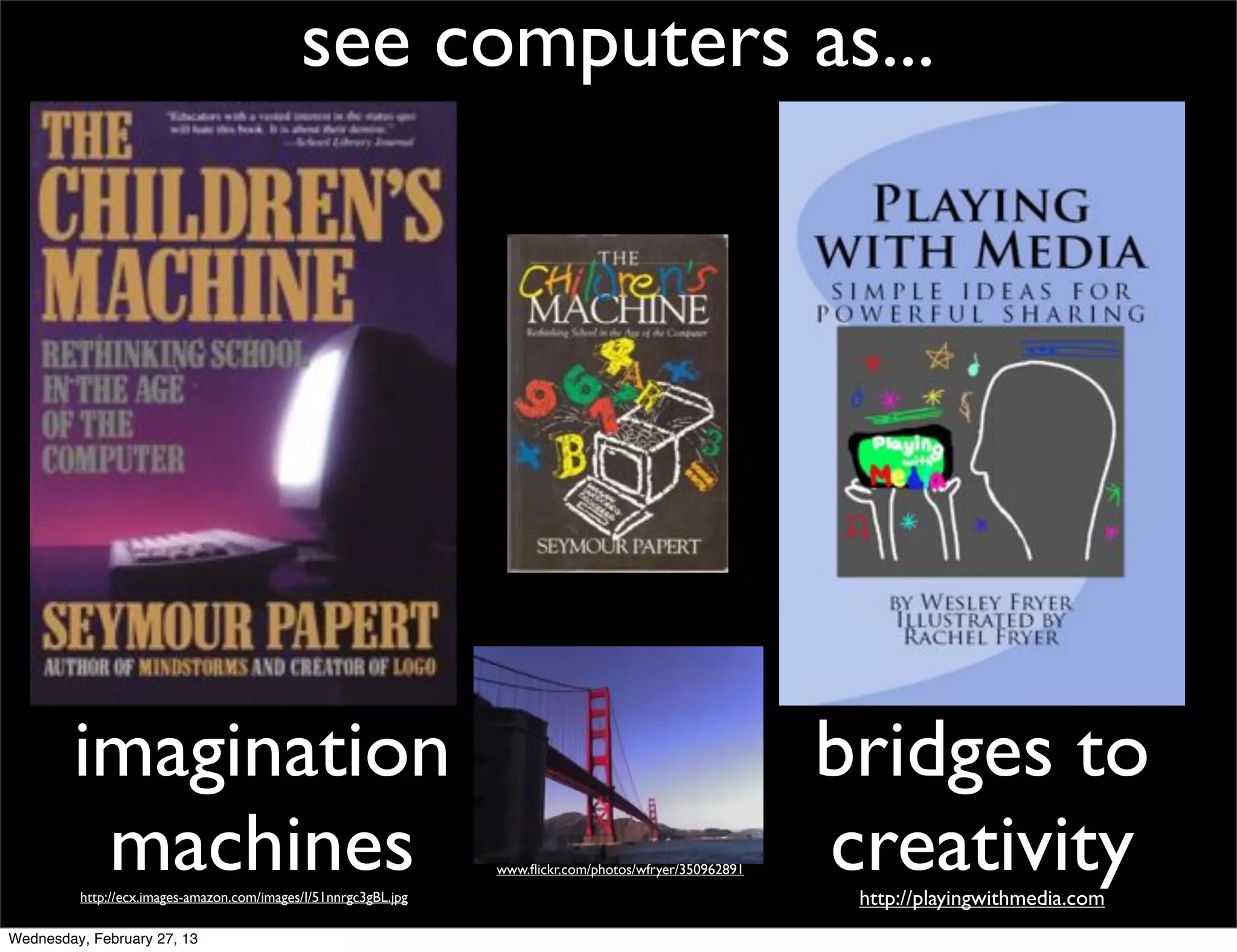 see computers as...




        imagination                                                                                      bridges to
         machines
         http://ecx.images-amazon.com/images/I/51nnrgc3gBL.jpg
                                                                 www.ﬂickr.com/photos/wfryer/350962891   creativity
                                                                                                          http://playingwithmedia.com
Wednesday, February 27, 13
 