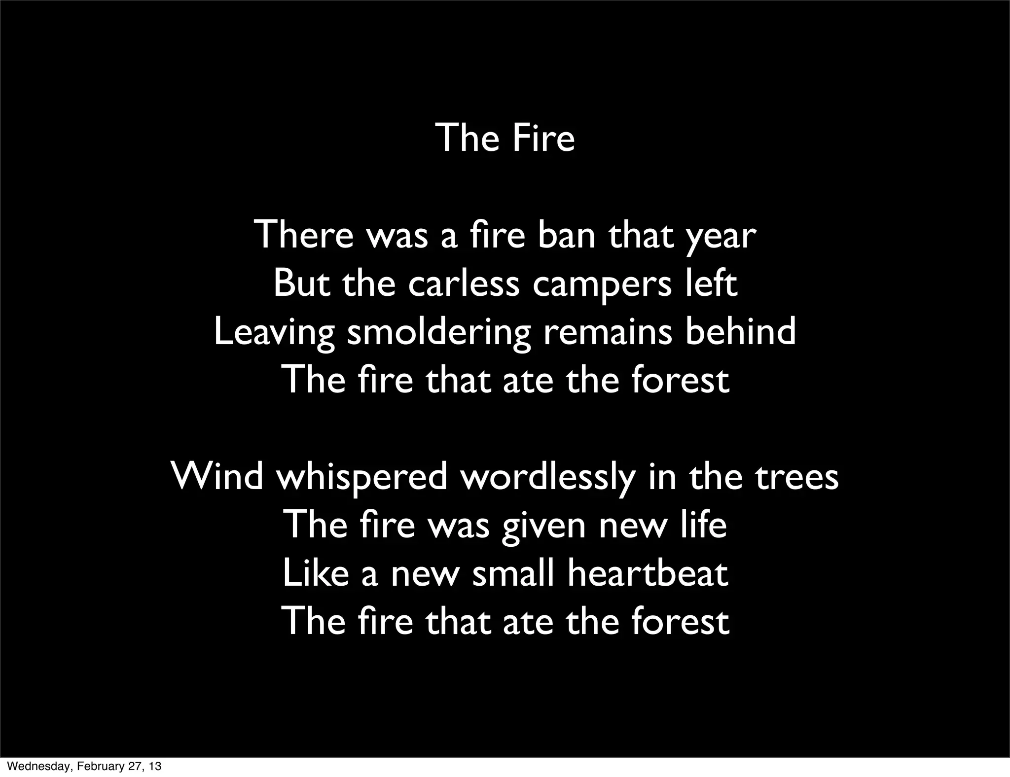 The Fire

                                 There was a ﬁre ban that year
                                  But the carless campers left
                               Leaving smoldering remains behind
                                   The ﬁre that ate the forest

                             Wind whispered wordlessly in the trees
                                  The ﬁre was given new life
                                  Like a new small heartbeat
                                  The ﬁre that ate the forest


Wednesday, February 27, 13
 