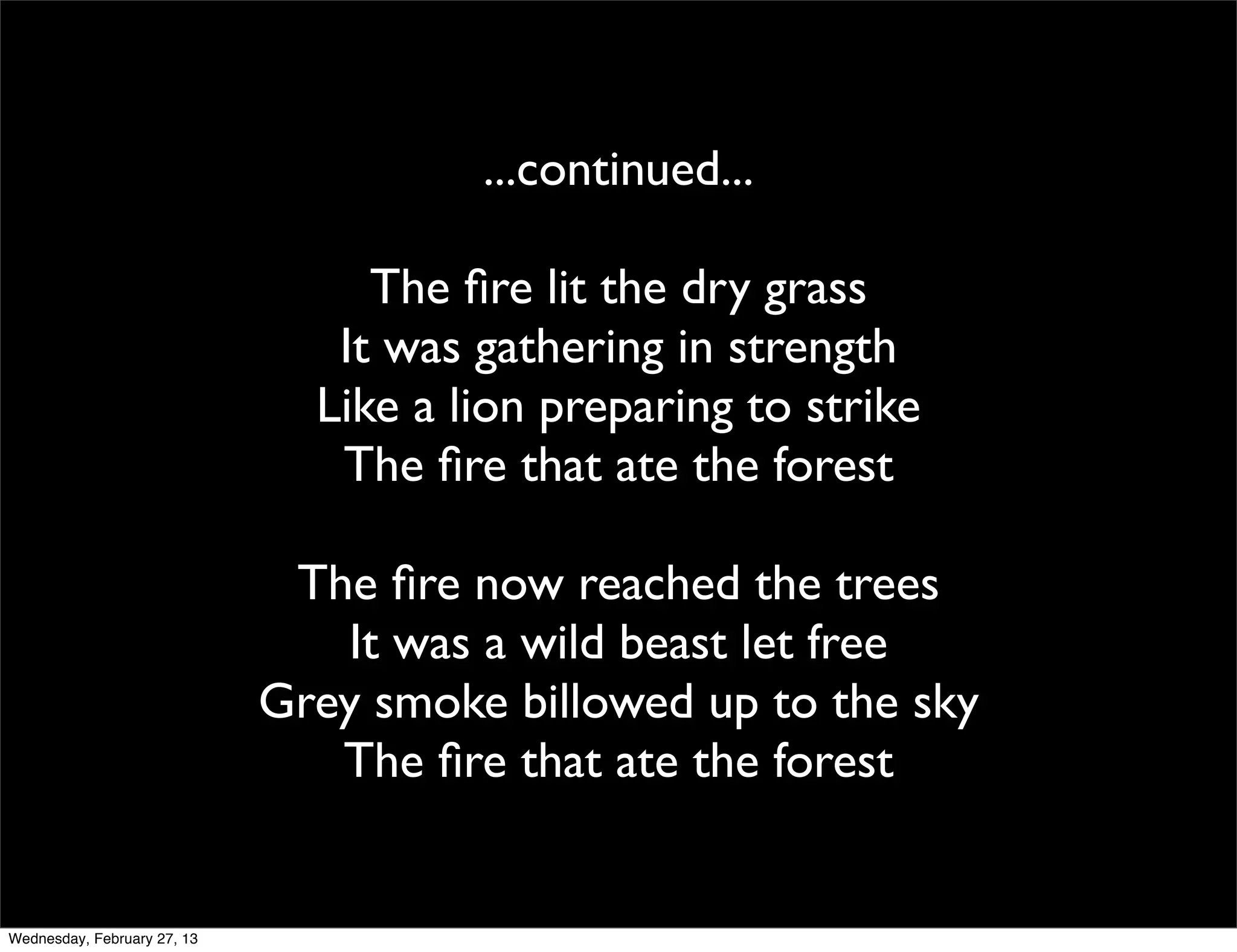 ...continued...

                                  The ﬁre lit the dry grass
                                It was gathering in strength
                               Like a lion preparing to strike
                                The ﬁre that ate the forest

                              The ﬁre now reached the trees
                                It was a wild beast let free
                             Grey smoke billowed up to the sky
                                The ﬁre that ate the forest


Wednesday, February 27, 13
 
