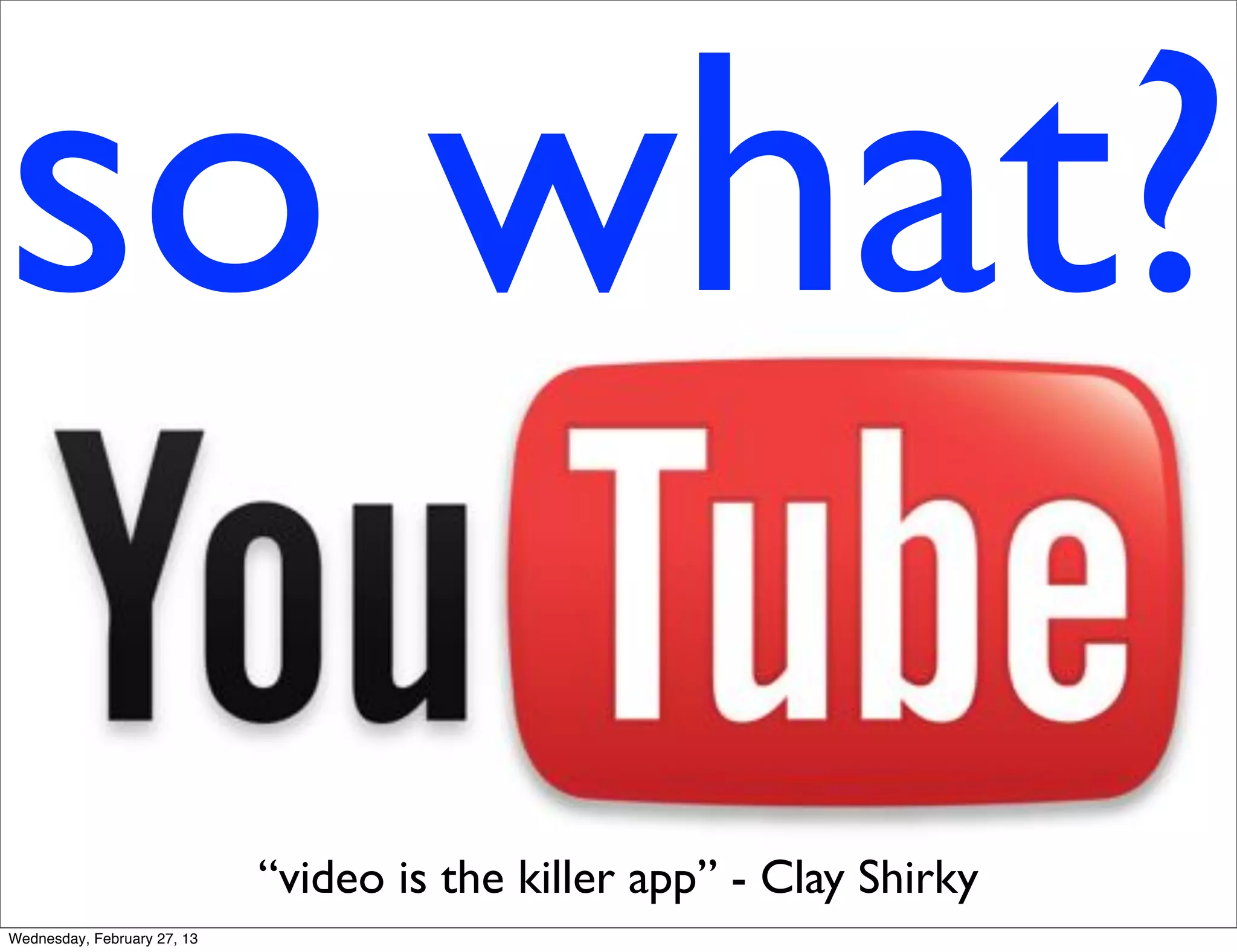 so what?
                             “video is the killer app” - Clay Shirky
Wednesday, February 27, 13
 
