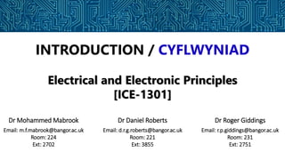 INTRODUCTION / CYFLWYNIAD
Electrical and Electronic Principles
[ICE-1301]
Dr Mohammed Mabrook
Email: m.f.mabrook@bangor.ac.uk
Room: 224
Ext: 2702
Dr Daniel Roberts
Email: d.r.g.roberts@bangor.ac.uk
Room: 221
Ext: 3855
Dr Roger Giddings
Email: r.p.giddings@bangor.ac.uk
Room: 231
Ext: 2751
 