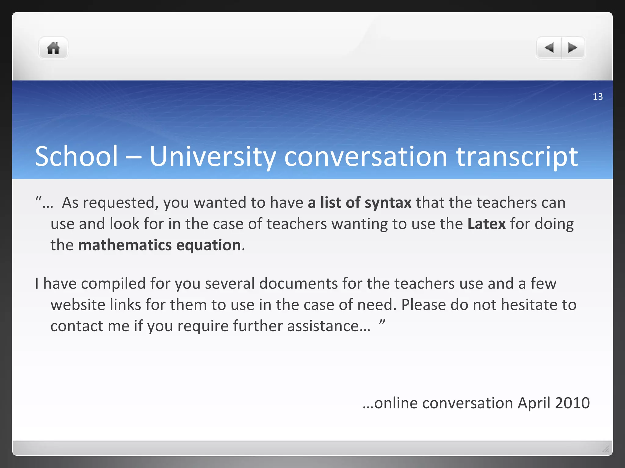School – University conversation transcript “…   As requested, you wanted to have  a list of syntax  that the teachers can use and look for in the case of teachers wanting to use the  Latex  for doing the  mathematics equation .  I have compiled for you several documents for the teachers use and a few website links for them to use in the case of need. Please do not hesitate to contact me if you require further assistance…  ” … online conversation April 2010 