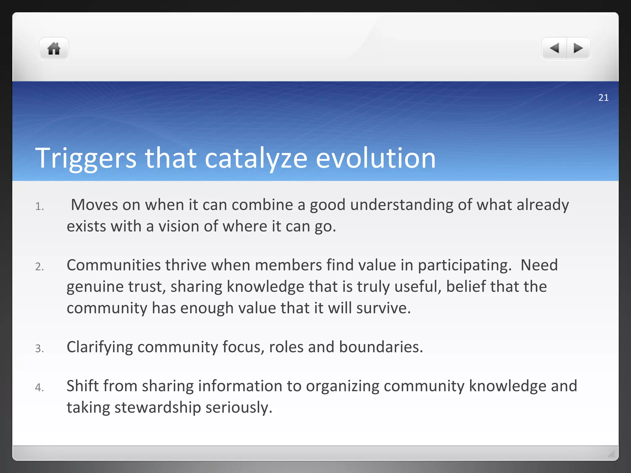 Triggers that catalyze evolution Moves on when it can combine a good understanding of what already exists with a vision of where it can go. Communities thrive when members find value in participating.  Need genuine trust, sharing knowledge that is truly useful, belief that the community has enough value that it will survive.  Clarifying community focus, roles and boundaries. Shift from sharing information to organizing community knowledge and taking stewardship seriously. 