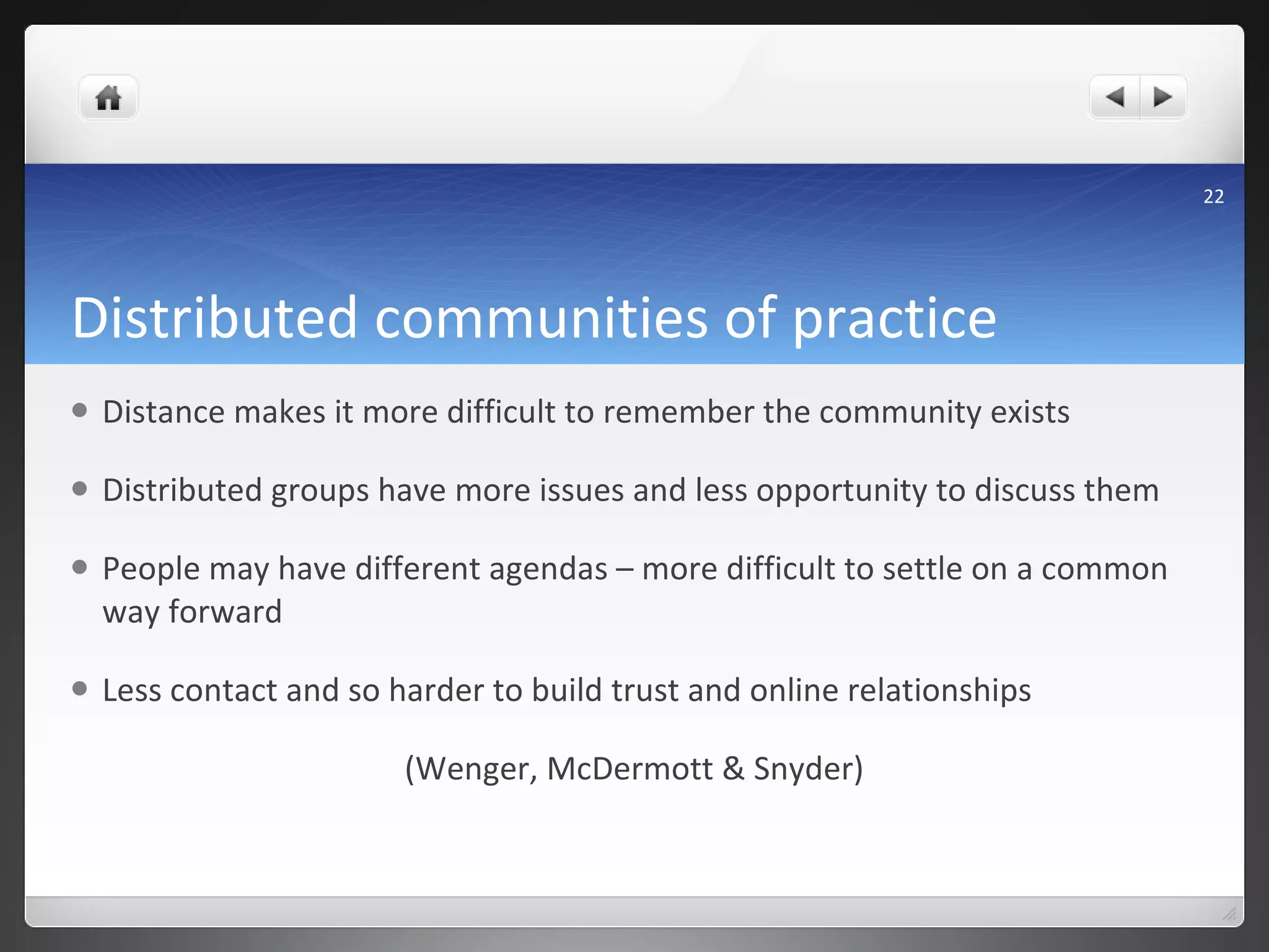 Distributed communities of practice Distance makes it more difficult to remember the community exists Distributed groups have more issues and less opportunity to discuss them People may have different agendas – more difficult to settle on a common way forward Less contact and so harder to build trust and online relationships (Wenger, McDermott & Snyder) 