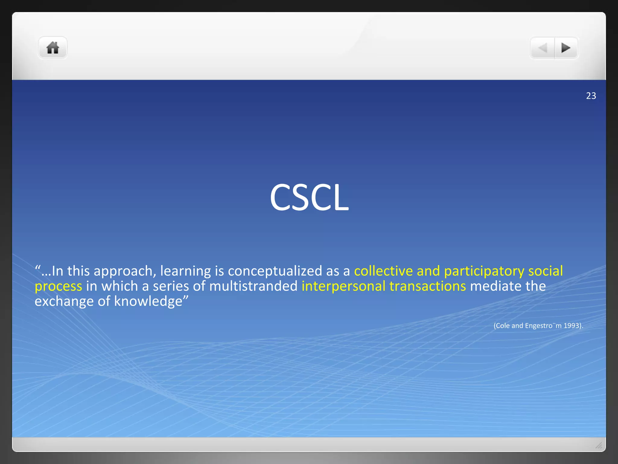 CSCL “… In this approach, learning is conceptualized as a  collective and participatory social process  in which a series of multistranded  interpersonal transactions  mediate the exchange of knowledge”  (Cole and Engestro¨m 1993). 
