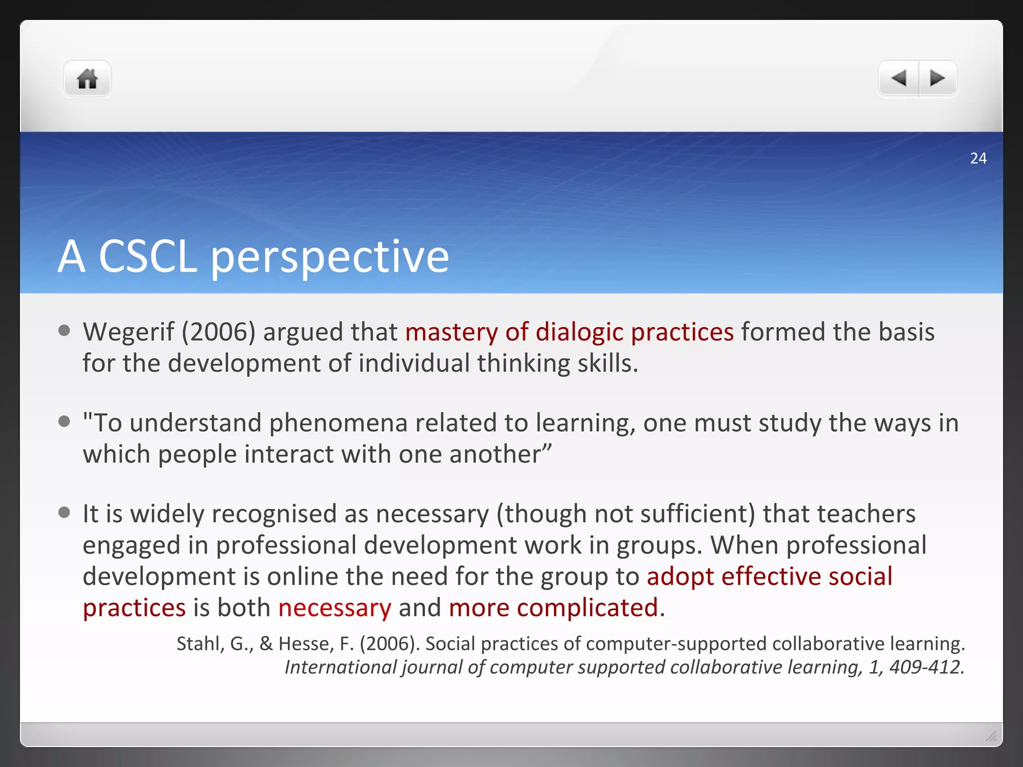 A CSCL perspective Wegerif (2006) argued that  mastery of dialogic practices  formed the basis for the development of individual thinking skills.  "To understand phenomena related to learning, one must study the ways in which people interact with one another”  It is widely recognised as necessary (though not sufficient) that teachers engaged in professional development work in groups. When professional development is online the need for the group to  adopt effective social practices  is both  necessary  and  more complicated .  Stahl, G., & Hesse, F. (2006). Social practices of computer-supported collaborative learning.  International journal of computer supported collaborative learning, 1, 409-412. 