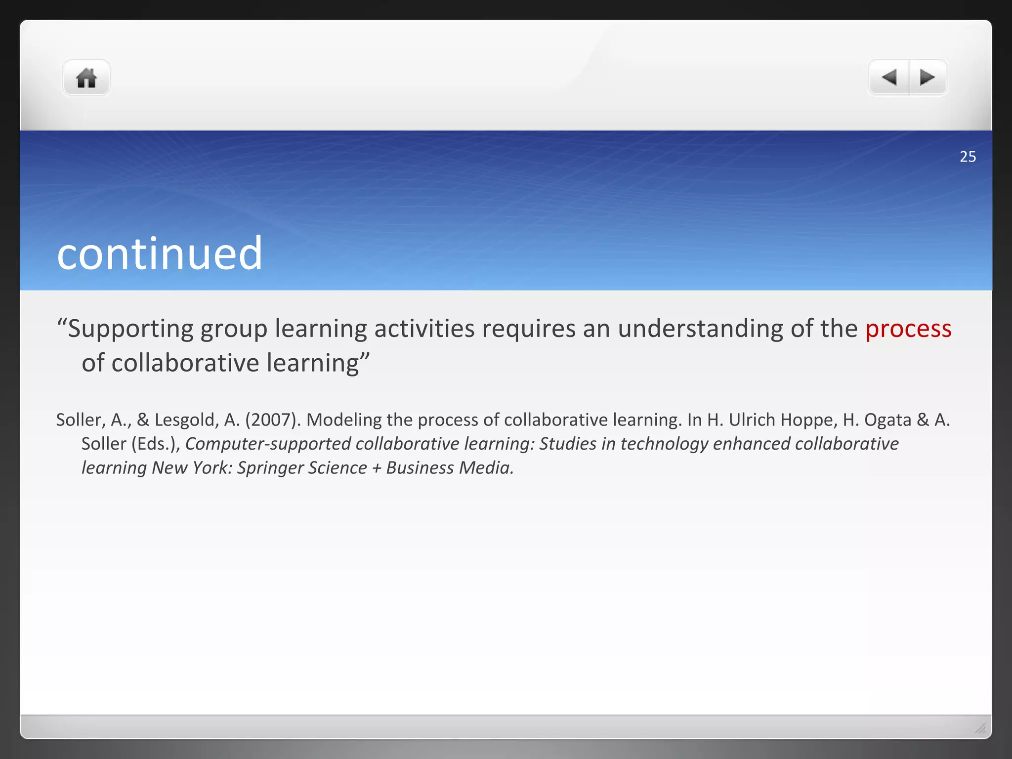 continued  “ Supporting group learning activities requires an understanding of the  process  of collaborative learning”  Soller, A., & Lesgold, A. (2007). Modeling the process of collaborative learning. In H. Ulrich Hoppe, H. Ogata & A. Soller (Eds.),  Computer-supported collaborative learning: Studies in technology enhanced collaborative learning New York: Springer Science + Business Media. 