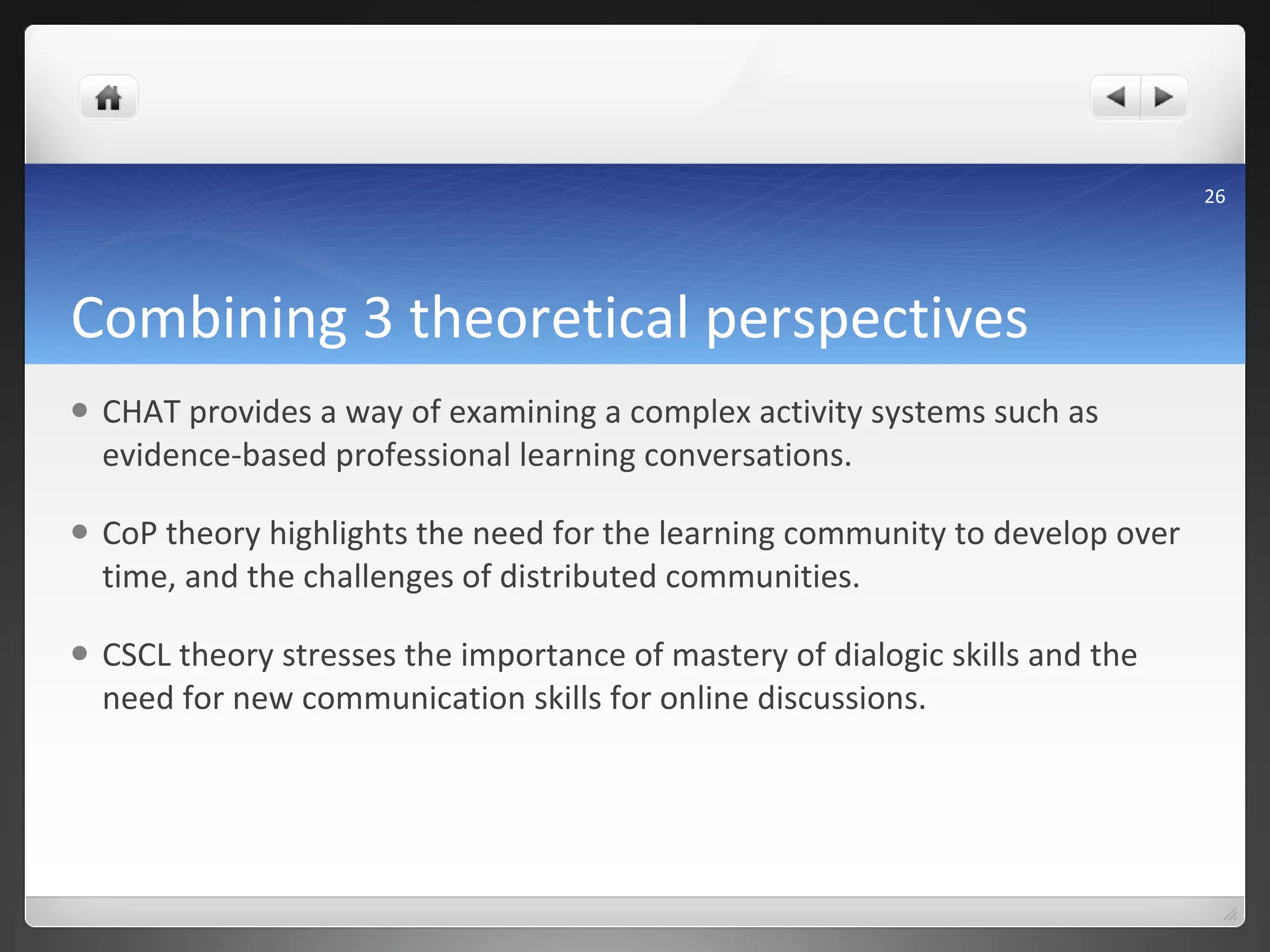 Combining 3 theoretical perspectives CHAT provides a way of examining a complex activity systems such as evidence-based professional learning conversations. CoP theory highlights the need for the learning community to develop over time, and the challenges of distributed communities. CSCL theory stresses the importance of mastery of dialogic skills and the need for new communication skills for online discussions.  