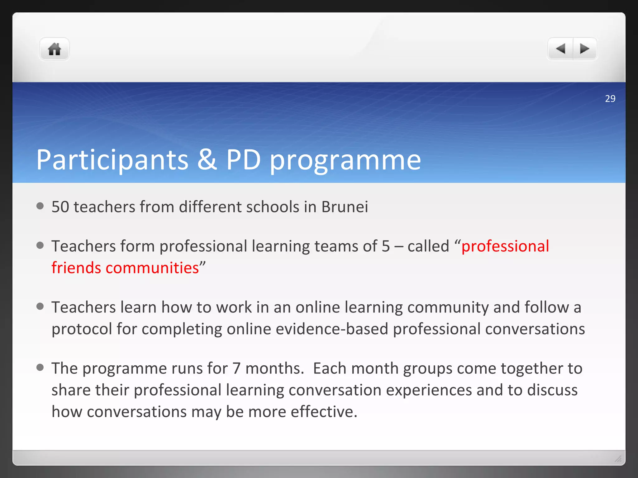 Participants & PD programme 50 teachers from different schools in Brunei Teachers form professional learning teams of 5 – called “ professional friends communities ” Teachers learn how to work in an online learning community and follow a protocol for completing online evidence-based professional conversations  The programme runs for 7 months.  Each month groups come together to share their professional learning conversation experiences and to discuss how conversations may be more effective.  