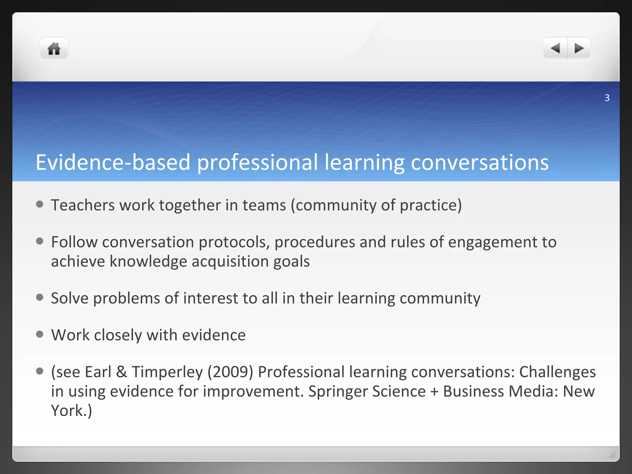Evidence-based professional learning conversations Teachers work together in teams (community of practice) Follow conversation protocols, procedures and rules of engagement to achieve knowledge acquisition goals Solve problems of interest to all in their learning community Work closely with evidence (see Earl & Timperley (2009) Professional learning conversations: Challenges in using evidence for improvement. Springer Science + Business Media: New York.) 