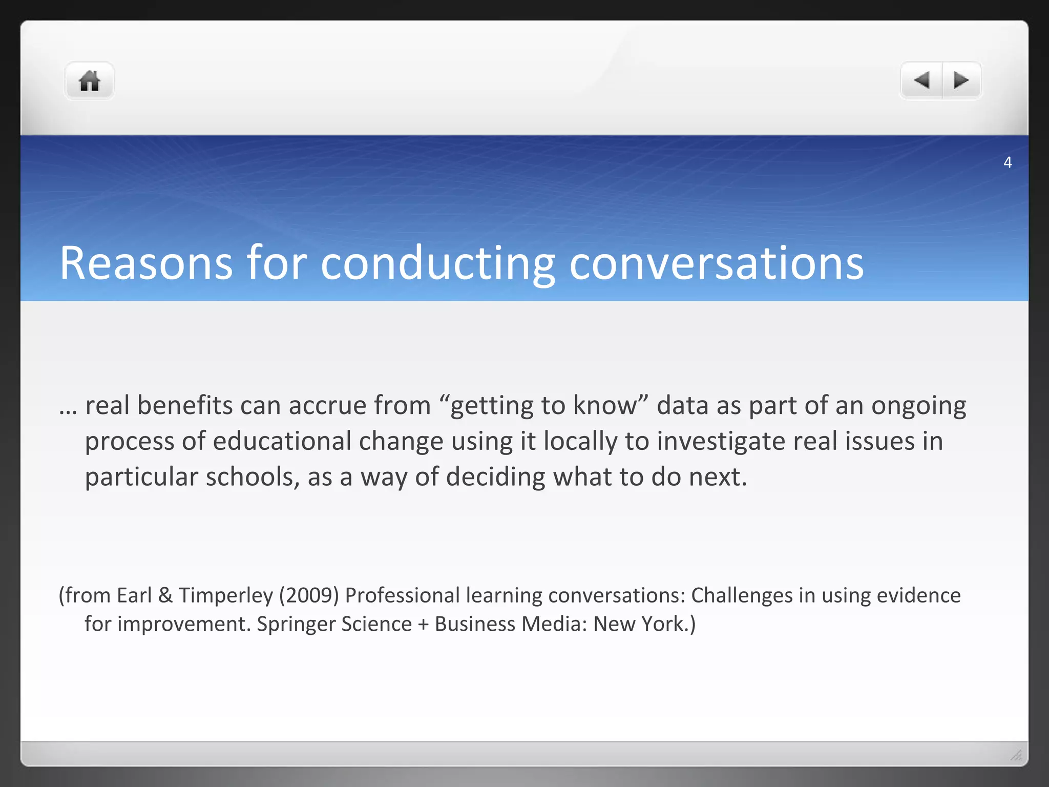 Reasons for conducting conversations …  real benefits can accrue from “getting to know” data as part of an ongoing process of educational change using it locally to investigate real issues in particular schools, as a way of deciding what to do next.  (from Earl & Timperley (2009) Professional learning conversations: Challenges in using evidence for improvement. Springer Science + Business Media: New York. ) 