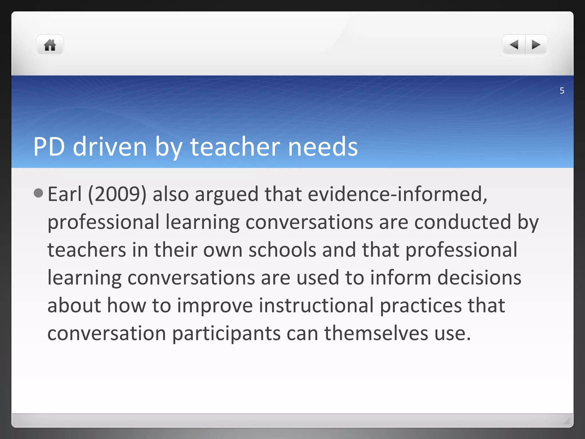 PD driven by teacher needs Earl (2009) also argued that evidence-informed, professional learning conversations are conducted by teachers in their own schools and that professional learning conversations are used to inform decisions about how to improve instructional practices that conversation participants can themselves use.  