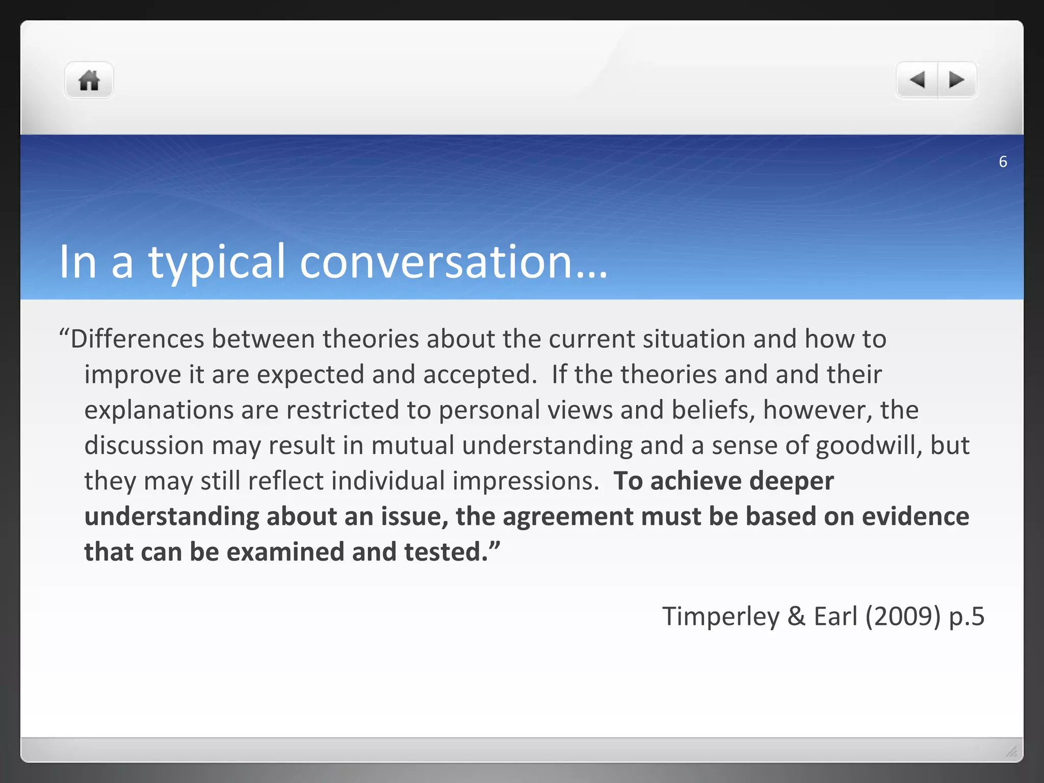 In a typical conversation… “ Differences between theories about the current situation and how to improve it are expected and accepted.  If the theories and and their explanations are restricted to personal views and beliefs, however, the discussion may result in mutual understanding and a sense of goodwill, but they may still reflect individual impressions.  To achieve deeper understanding about an issue, the agreement must be based on evidence that can be examined and tested.” Timperley & Earl (2009) p.5 