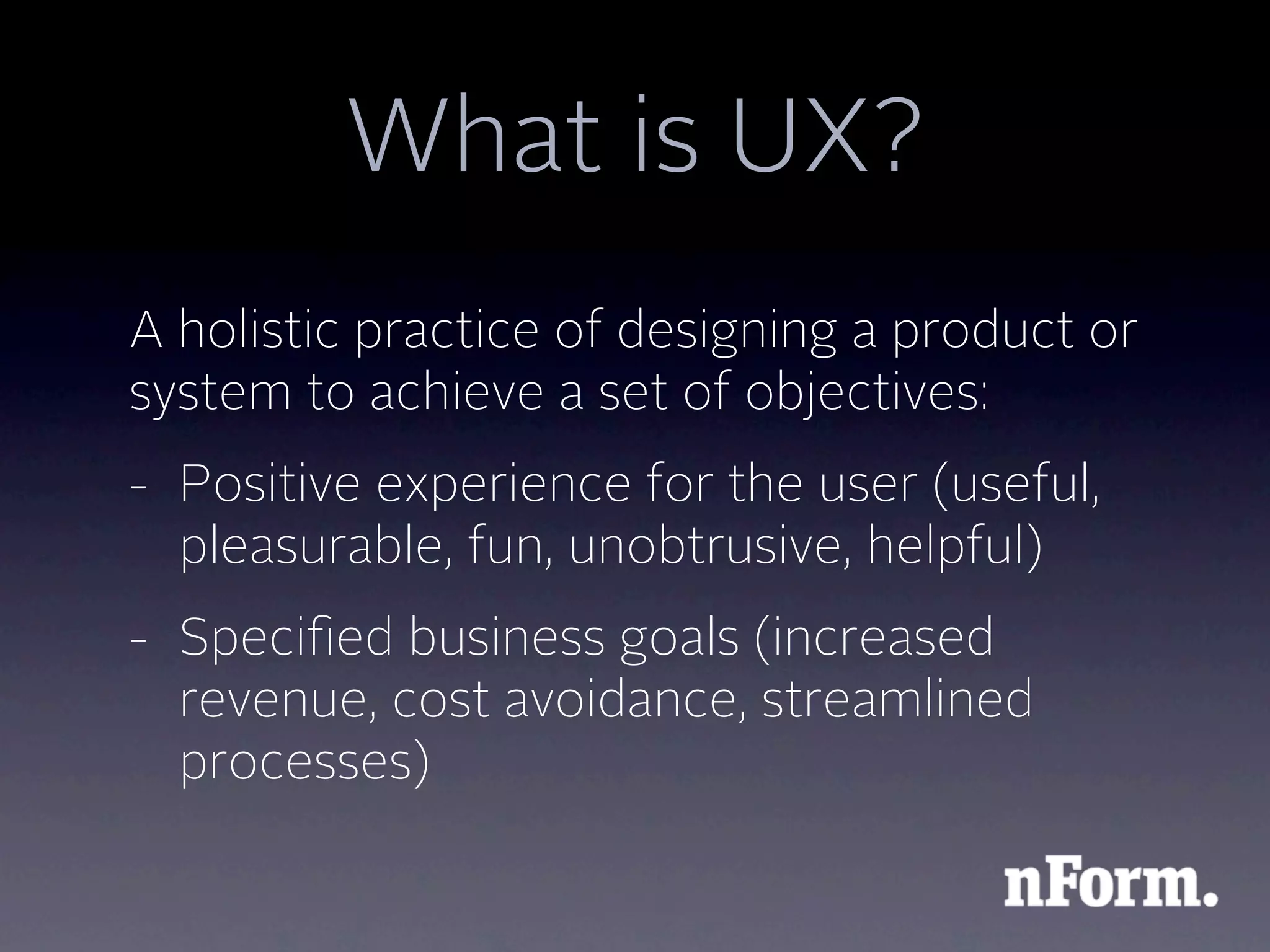 What is UX?
A holistic practice of designing a product or
system to achieve a set of objectives:
- Positive experience for the user (useful,
  pleasurable, fun, unobtrusive, helpful)
- Speciﬁed business goals (increased
  revenue, cost avoidance, streamlined
  processes)
 