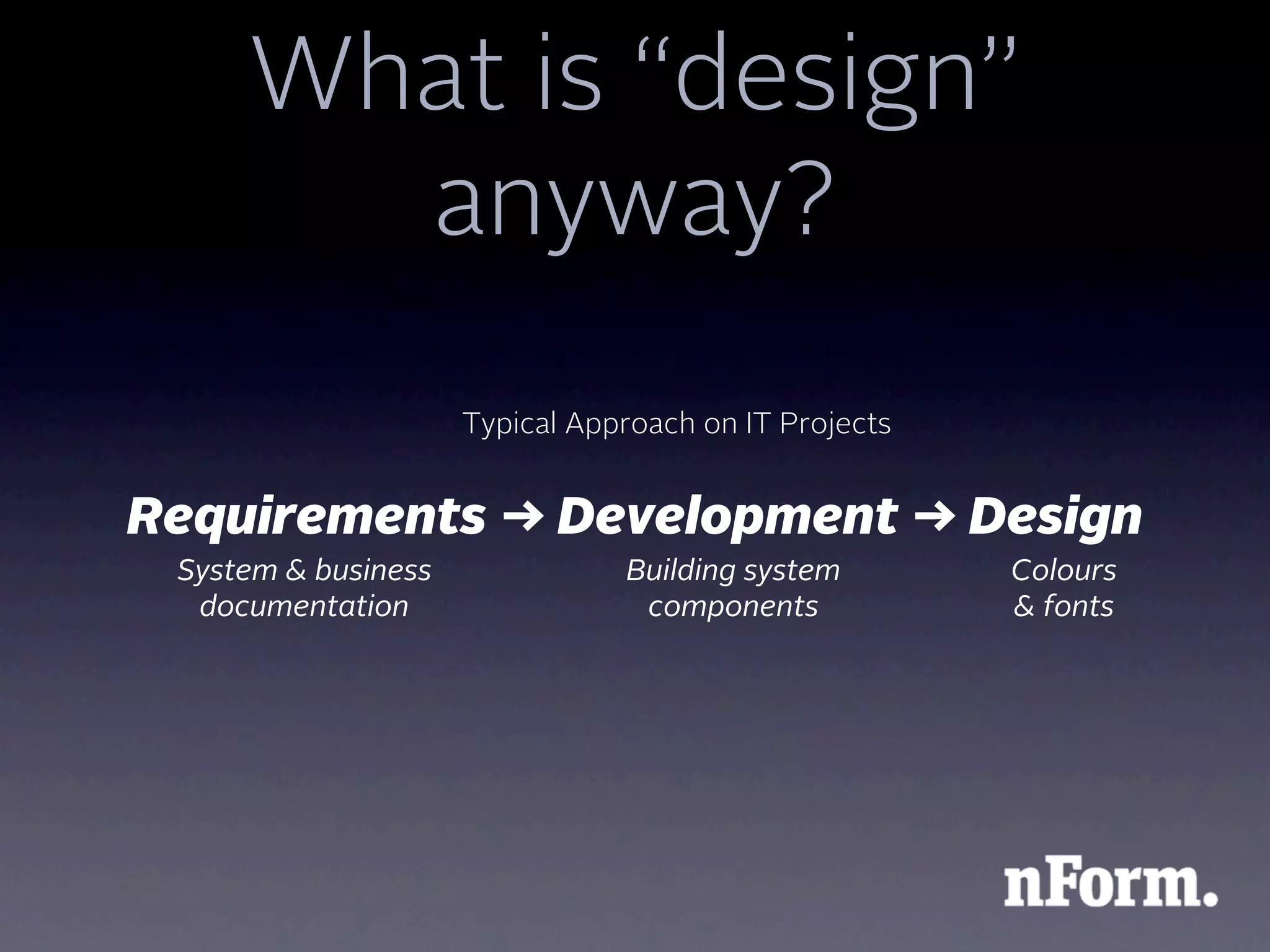 What is “design”
       anyway?
                     Typical Approach on IT Projects


Requirements → Development → Design
 System & business              Building system        Colours
  documentation                  components            & fonts
 